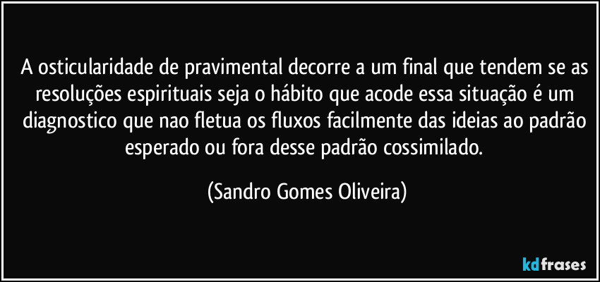 A osticularidade de pravimental decorre a um final que tendem se as resoluções espirituais seja o hábito que acode essa situação é um diagnostico que nao fletua os fluxos facilmente das ideias ao padrão esperado ou fora desse padrão cossimilado. (Sandro Gomes Oliveira)