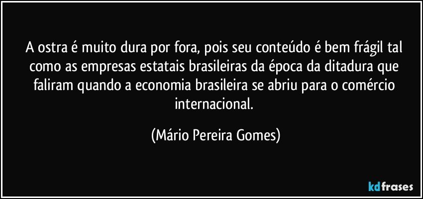 A ostra é muito dura por fora, pois seu conteúdo é bem frágil tal como as empresas estatais brasileiras da época da ditadura que faliram quando a economia brasileira se abriu para o comércio internacional. (Mário Pereira Gomes)