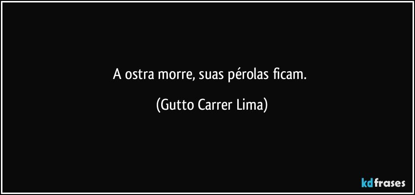 A ostra morre, suas pérolas ficam. (Gutto Carrer Lima)