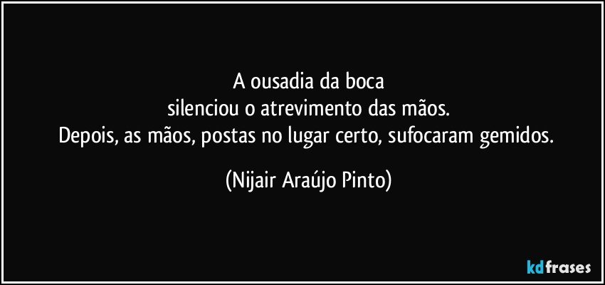 A ousadia da boca
silenciou o atrevimento das mãos.
Depois, as mãos, postas no lugar certo, sufocaram gemidos. (Nijair Araújo Pinto)