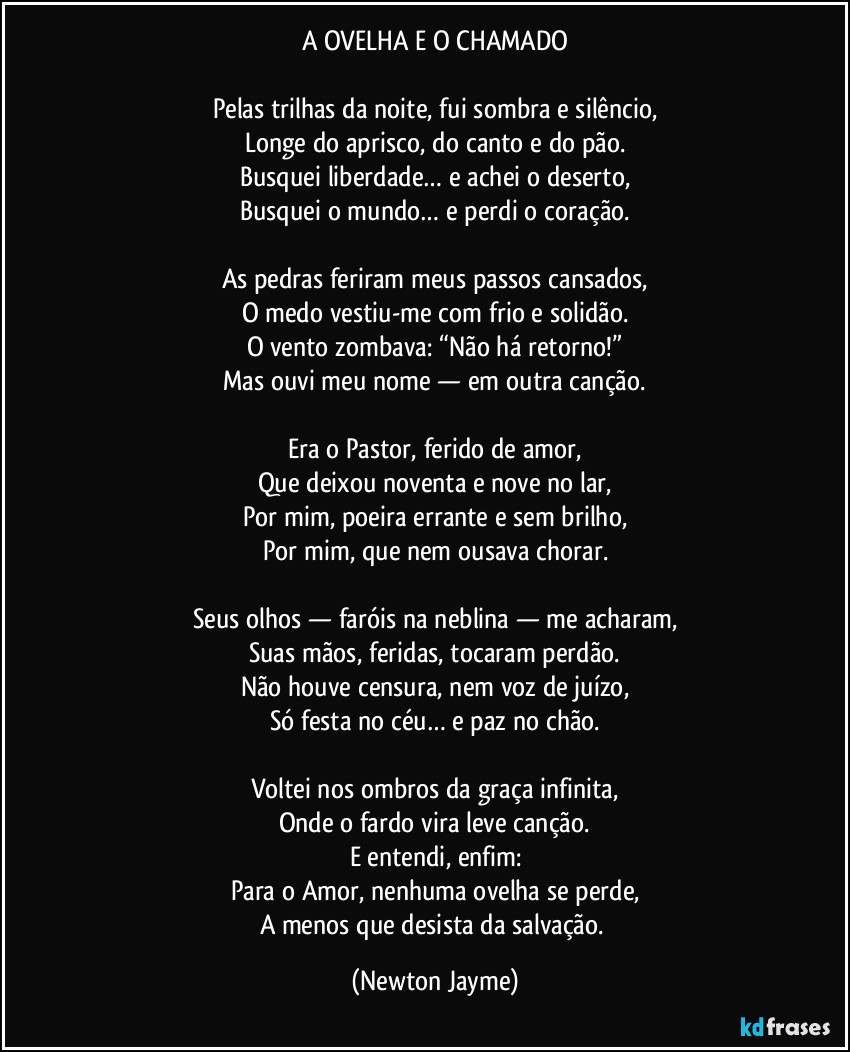 A OVELHA E O CHAMADO
Pelas trilhas da noite, fui sombra e silêncio,
Longe do aprisco, do canto e do pão.
Busquei liberdade… e achei o deserto,
Busquei o mundo… e perdi o coração.
As pedras feriram meus passos cansados,
O medo vestiu-me com frio e solidão.
O vento zombava: “Não há retorno!”
Mas ouvi meu nome — em outra canção.
Era o Pastor, ferido de amor,
Que deixou noventa e nove no lar,
Por mim, poeira errante e sem brilho,
Por mim, que nem ousava chorar.
Seus olhos — faróis na neblina — me acharam,
Suas mãos, feridas, tocaram perdão.
Não houve censura, nem voz de juízo,
Só festa no céu… e paz no chão.
Voltei nos ombros da graça infinita,
Onde o fardo vira leve canção.
E entendi, enfim:
Para o Amor, nenhuma ovelha se perde,
A menos que desista da salvação. (Newton Jayme)