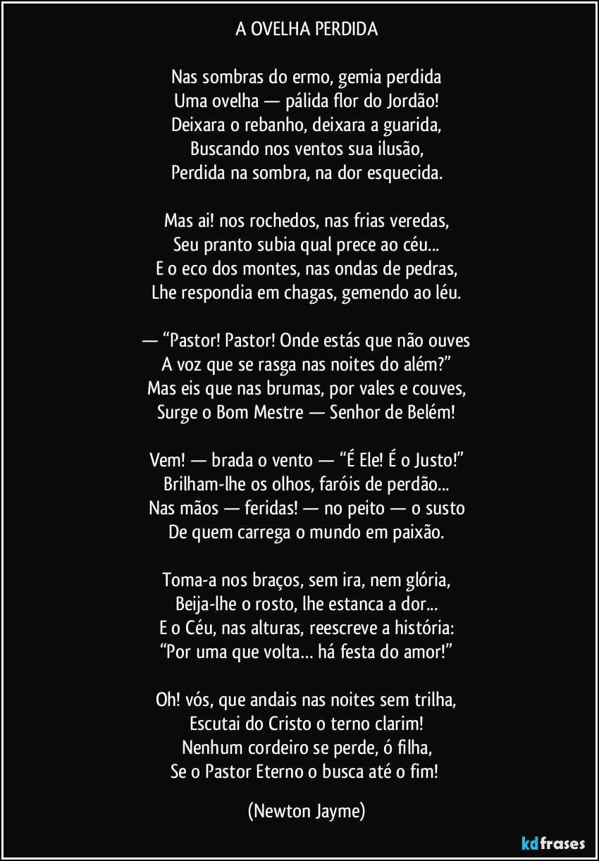 A OVELHA PERDIDA
Nas sombras do ermo, gemia perdida
Uma ovelha — pálida flor do Jordão!
Deixara o rebanho, deixara a guarida,
Buscando nos ventos sua ilusão,
Perdida na sombra, na dor esquecida.
Mas ai! nos rochedos, nas frias veredas,
Seu pranto subia qual prece ao céu...
E o eco dos montes, nas ondas de pedras,
Lhe respondia em chagas, gemendo ao léu.
— “Pastor! Pastor! Onde estás que não ouves
A voz que se rasga nas noites do além?”
Mas eis que nas brumas, por vales e couves,
Surge o Bom Mestre — Senhor de Belém!
Vem! — brada o vento — “É Ele! É o Justo!”
Brilham-lhe os olhos, faróis de perdão...
Nas mãos — feridas! — no peito — o susto
De quem carrega o mundo em paixão.
Toma-a nos braços, sem ira, nem glória,
Beija-lhe o rosto, lhe estanca a dor...
E o Céu, nas alturas, reescreve a história:
“Por uma que volta… há festa do amor!”
Oh! vós, que andais nas noites sem trilha,
Escutai do Cristo o terno clarim!
Nenhum cordeiro se perde, ó filha,
Se o Pastor Eterno o busca até o fim! (Newton Jayme)