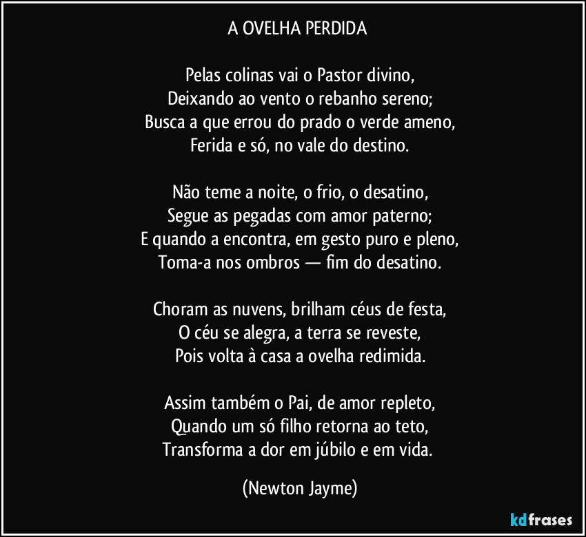 A OVELHA PERDIDA
Pelas colinas vai o Pastor divino,
Deixando ao vento o rebanho sereno;
Busca a que errou do prado o verde ameno,
Ferida e só, no vale do destino.
Não teme a noite, o frio, o desatino,
Segue as pegadas com amor paterno;
E quando a encontra, em gesto puro e pleno,
Toma-a nos ombros — fim do desatino.
Choram as nuvens, brilham céus de festa,
O céu se alegra, a terra se reveste,
Pois volta à casa a ovelha redimida.
Assim também o Pai, de amor repleto,
Quando um só filho retorna ao teto,
Transforma a dor em júbilo e em vida. (Newton Jayme)