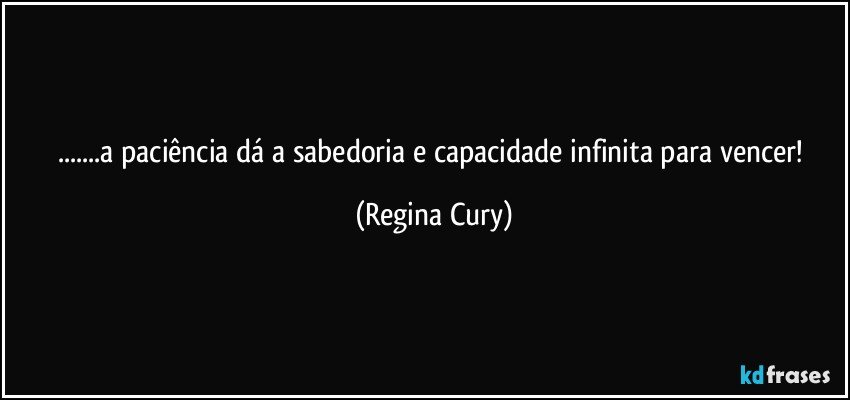 ...a paciência   dá  a sabedoria  e  capacidade infinita para vencer! (Regina Cury)