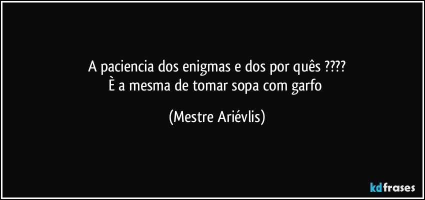 A paciencia dos enigmas e dos por quês ???
È a mesma de tomar sopa com garfo (Mestre Ariévlis)