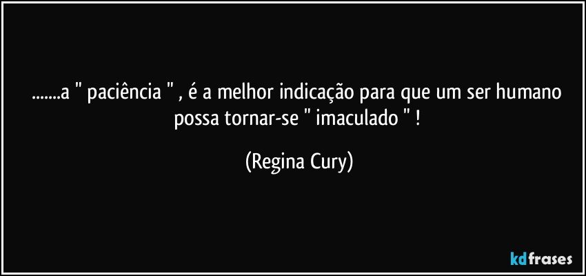 ...a " paciência " , é a melhor indicação  para que um ser humano possa tornar-se    " imaculado " ! (Regina Cury)