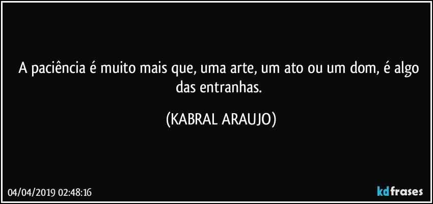 A paciência é muito mais que, uma arte, um ato ou um dom, é algo das entranhas. (KABRAL ARAUJO)