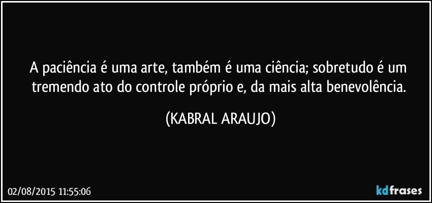 A paciência é uma arte, também é uma ciência; sobretudo é um tremendo ato do controle próprio e, da mais alta benevolência. (KABRAL ARAUJO)