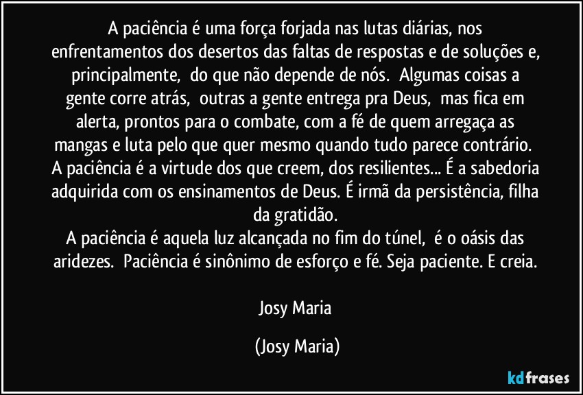 A paciência é uma força forjada nas lutas diárias, nos enfrentamentos dos desertos das faltas de respostas e de soluções e, principalmente,  do que não depende de nós.  Algumas coisas a gente corre atrás,  outras a gente entrega pra Deus,  mas fica em alerta, prontos para o combate, com a fé de quem arregaça as mangas e luta pelo que quer mesmo quando tudo parece contrário.  A paciência é a virtude dos que creem, dos resilientes... É a sabedoria adquirida com os ensinamentos de Deus. É irmã da persistência, filha da gratidão. 
A paciência é aquela luz alcançada no fim do túnel,  é o oásis das aridezes.  Paciência é sinônimo de esforço e fé. Seja paciente. E creia. 

Josy Maria (Josy Maria)