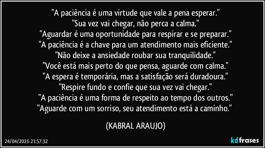 "A paciência é uma virtude que vale a pena esperar."
"Sua vez vai chegar, não perca a calma."
"Aguardar é uma oportunidade para respirar e se preparar."
"A paciência é a chave para um atendimento mais eficiente."
"Não deixe a ansiedade roubar sua tranquilidade."
"Você está mais perto do que pensa, aguarde com calma."
"A espera é temporária, mas a satisfação será duradoura."
"Respire fundo e confie que sua vez vai chegar."
"A paciência é uma forma de respeito ao tempo dos outros."
"Aguarde com um sorriso, seu atendimento está a caminho." (KABRAL ARAUJO)