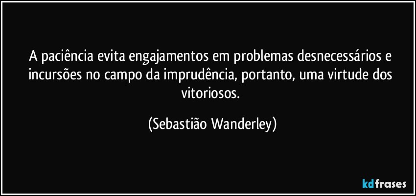 A paciência evita engajamentos em problemas desnecessários e incursões no campo da imprudência, portanto, uma virtude dos vitoriosos. (Sebastião Wanderley)