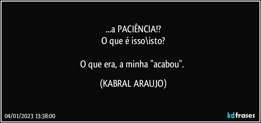 ...a PACIÊNCIA!?
O que é isso\isto?

O que era, a minha "acabou". (KABRAL ARAUJO)