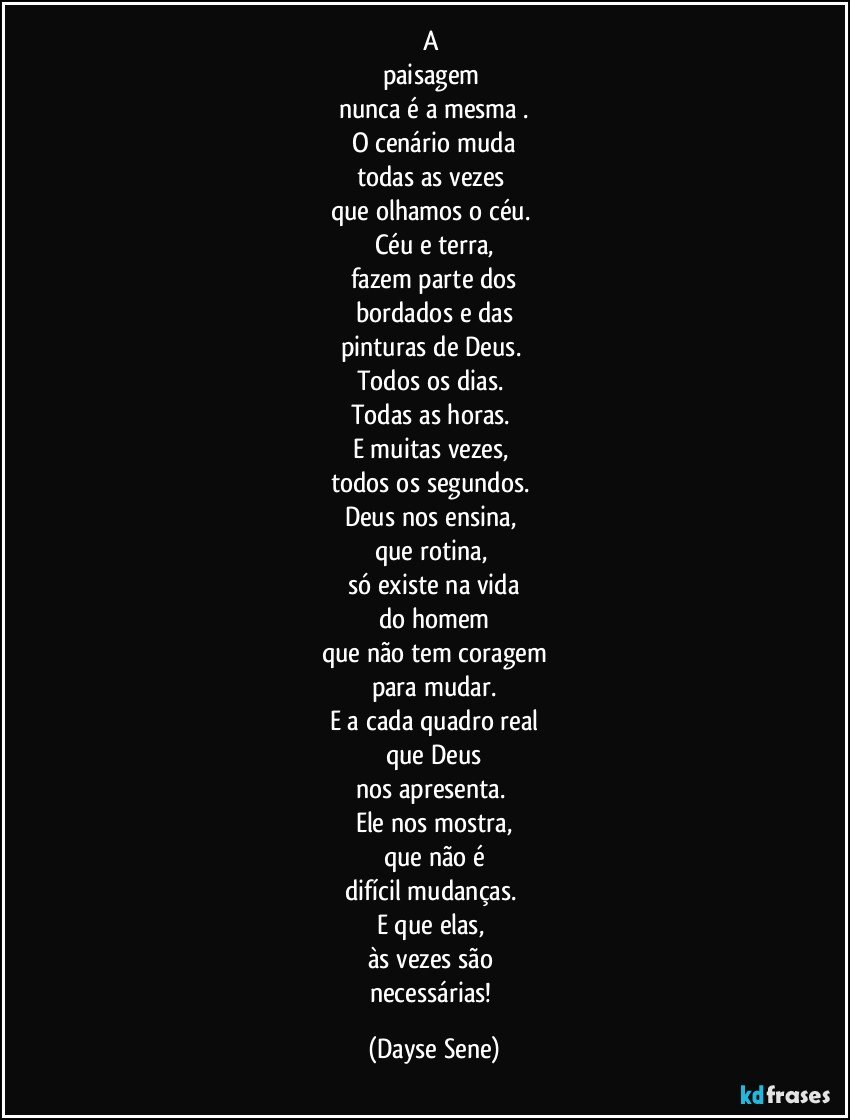 A 
paisagem 
nunca é a mesma .
O cenário muda
todas as vezes 
que olhamos o céu. 
Céu e terra,
fazem parte dos
bordados e das
pinturas de Deus. 
Todos os dias. 
Todas as horas. 
E muitas vezes, 
todos os segundos. 
Deus nos ensina, 
que rotina, 
só existe na vida
do homem
que não tem coragem
para mudar.
E a cada quadro real
que Deus
nos apresenta. 
Ele nos mostra,
que não é
difícil mudanças. 
E que elas, 
às vezes são 
necessárias! (Dayse Sene)