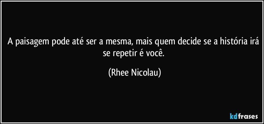 A paisagem pode até ser a mesma, mais quem decide se a história irá se repetir é você. (Rhee Nicolau)