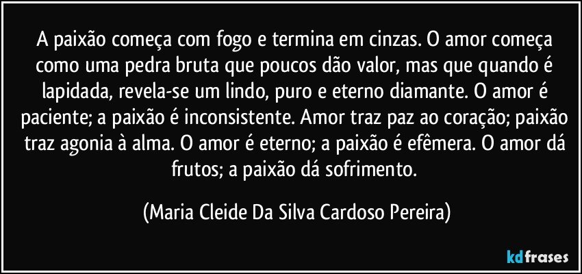 A paixão começa com fogo e termina em cinzas. O amor começa como uma pedra bruta que poucos dão valor, mas que quando é lapidada, revela-se um lindo, puro e eterno diamante. O amor é paciente; a paixão é inconsistente. Amor traz paz ao coração; paixão traz agonia à alma. O amor é eterno; a paixão é efêmera. O amor dá frutos; a paixão dá sofrimento. (Maria Cleide Da Silva Cardoso Pereira)