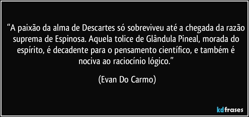 “A paixão da alma de Descartes só sobreviveu até a chegada da razão suprema de Espinosa. Aquela tolice de Glândula Pineal, morada do espírito, é decadente para o pensamento científico, e também é nociva ao raciocínio lógico.” (Evan Do Carmo)