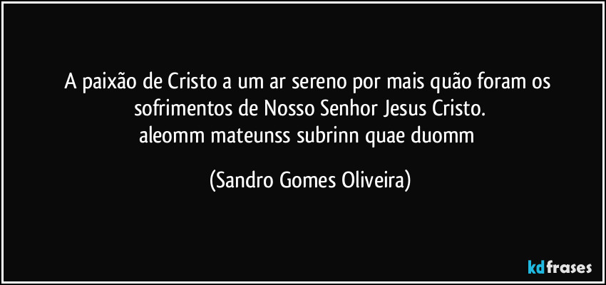 A paixão de Cristo a um ar sereno por mais quão foram os sofrimentos de Nosso Senhor Jesus Cristo.
aleomm mateunss subrinn quae duomm (Sandro Gomes Oliveira)