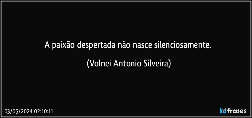 A paixão despertada não nasce silenciosamente. (Volnei Antonio Silveira)