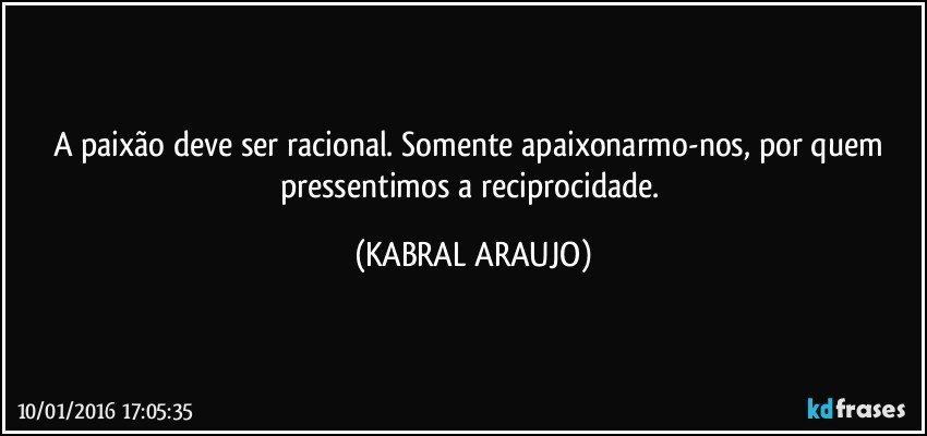 A paixão deve ser racional. Somente apaixonarmo-nos, por quem pressentimos a reciprocidade. (KABRAL ARAUJO)