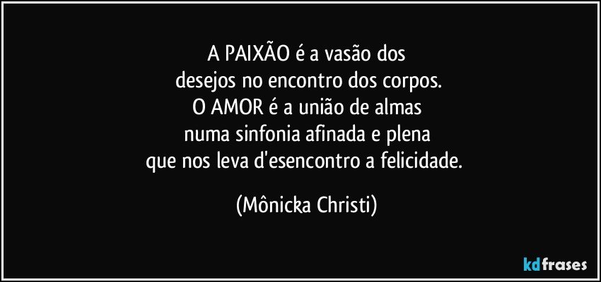 A PAIXÃO é a vasão dos
 desejos no encontro dos corpos.
O AMOR é a união de almas
numa sinfonia afinada e plena
que nos leva d'esencontro a felicidade. (Mônicka Christi)