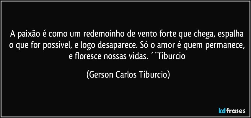 A paixão é como um redemoinho de vento forte que chega, espalha o que for possível, e logo desaparece. Só o amor é quem permanece, e floresce nossas vidas. ´´Tiburcio (Gerson Carlos Tiburcio)