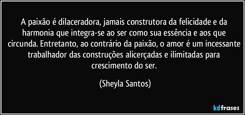 A paixão é dilaceradora, jamais construtora da felicidade e da harmonia que integra-se ao ser como sua essência e aos que circunda. Entretanto, ao contrário da paixão, o amor é um incessante trabalhador das construções alicerçadas e ilimitadas para crescimento do ser. (Sheyla Santos)