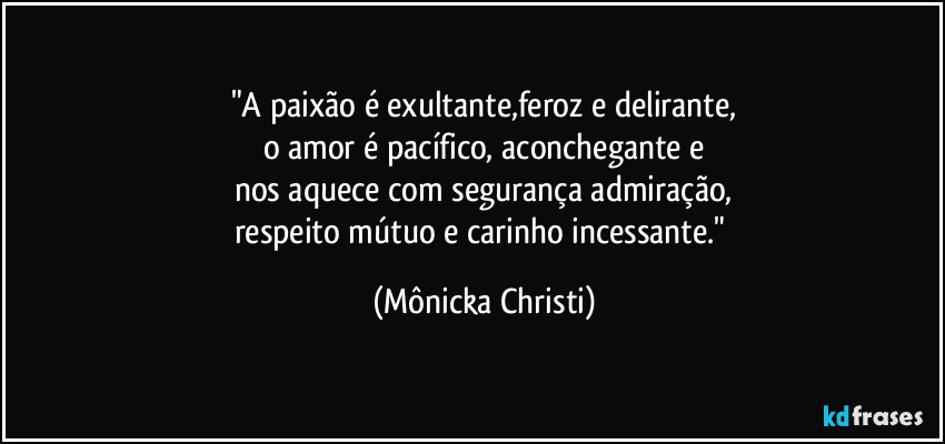 "A paixão é exultante,feroz e delirante,
o amor é pacífico, aconchegante e
nos aquece com segurança admiração,
respeito mútuo e carinho incessante." (Mônicka Christi)