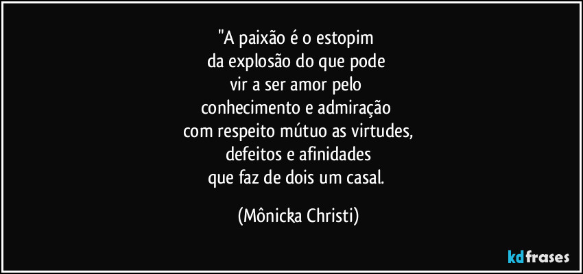 "A paixão é o estopim 
da explosão do que pode 
vir a ser amor pelo 
conhecimento e admiração 
com respeito mútuo as virtudes,
defeitos e afinidades
que faz de dois um casal. (Mônicka Christi)
