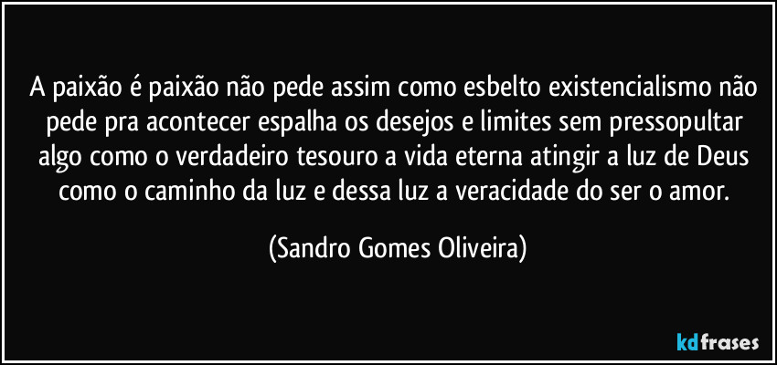 A paixão é paixão não pede assim como esbelto existencialismo não pede pra acontecer espalha os desejos e limites sem pressopultar algo como o verdadeiro tesouro a vida eterna atingir a luz de Deus como o caminho da luz e dessa luz a veracidade do ser o amor. (Sandro Gomes Oliveira)