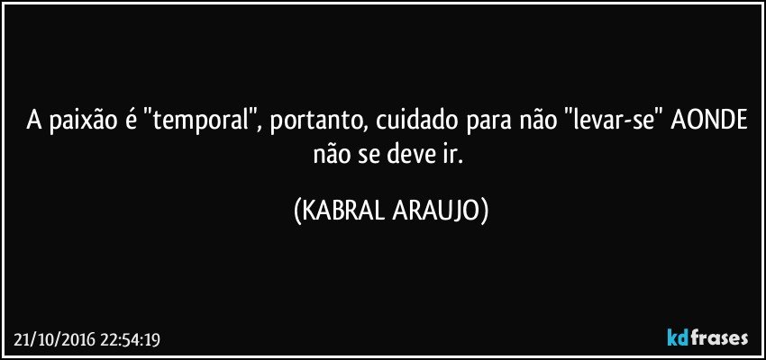 A paixão é "temporal", portanto, cuidado para não "levar-se" AONDE não se deve ir. (KABRAL ARAUJO)