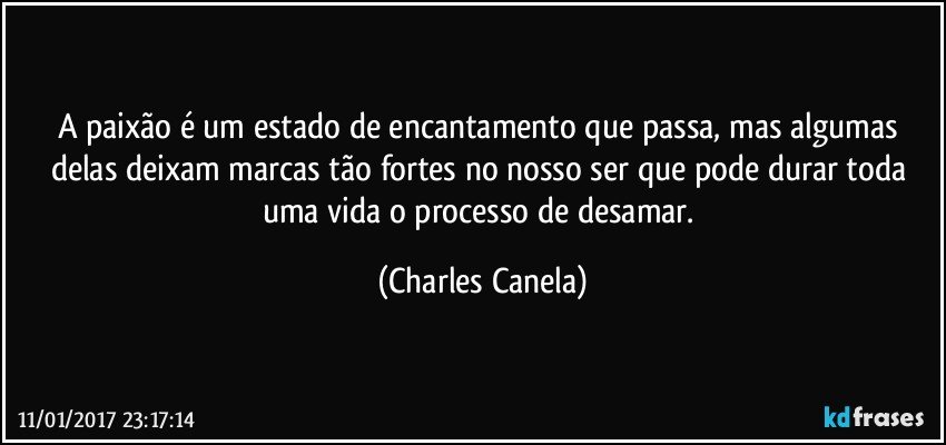 A paixão é um estado de encantamento que passa, mas algumas delas deixam marcas tão fortes no nosso ser que pode durar toda uma vida o processo de desamar. (Charles Canela)