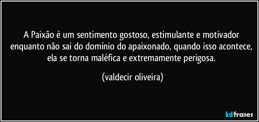 A Paixão é um sentimento gostoso, estimulante e motivador enquanto não sai do domínio do apaixonado, quando isso acontece, ela se torna maléfica e extremamente perigosa. (valdecir oliveira)