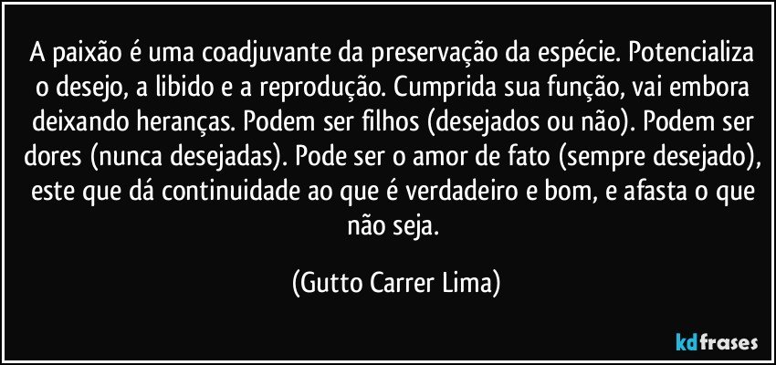 A paixão é uma coadjuvante da preservação da espécie. Potencializa o desejo, a libido e a reprodução. Cumprida sua função, vai embora deixando heranças. Podem ser filhos (desejados ou não). Podem ser dores (nunca desejadas). Pode ser o amor de fato (sempre desejado), este que dá continuidade ao que é verdadeiro e bom, e afasta o que não seja. (Gutto Carrer Lima)