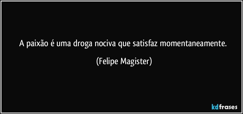 A paixão é uma droga nociva que satisfaz momentaneamente. (Felipe Magister)