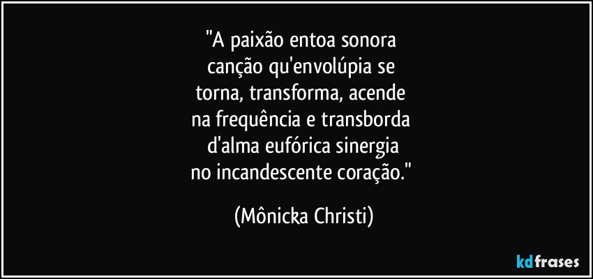 "A paixão entoa sonora 
canção qu'envolúpia se 
torna, transforma, acende 
na frequência e transborda 
d'alma eufórica sinergia
no incandescente coração." (Mônicka Christi)