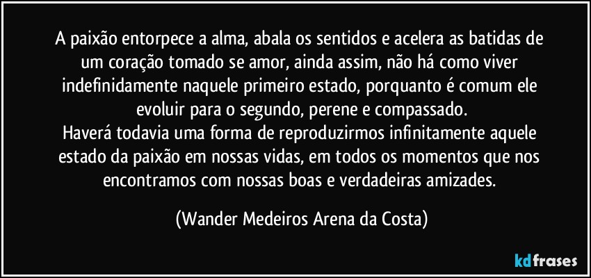 A paixão entorpece a alma, abala os sentidos e acelera as batidas de um coração tomado se amor, ainda assim, não há como viver indefinidamente naquele primeiro estado, porquanto é comum ele evoluir para o segundo, perene e compassado.
Haverá todavia uma forma de reproduzirmos infinitamente aquele estado da paixão em nossas vidas, em todos os momentos que nos encontramos com nossas boas e verdadeiras amizades. (Wander Medeiros Arena da Costa)