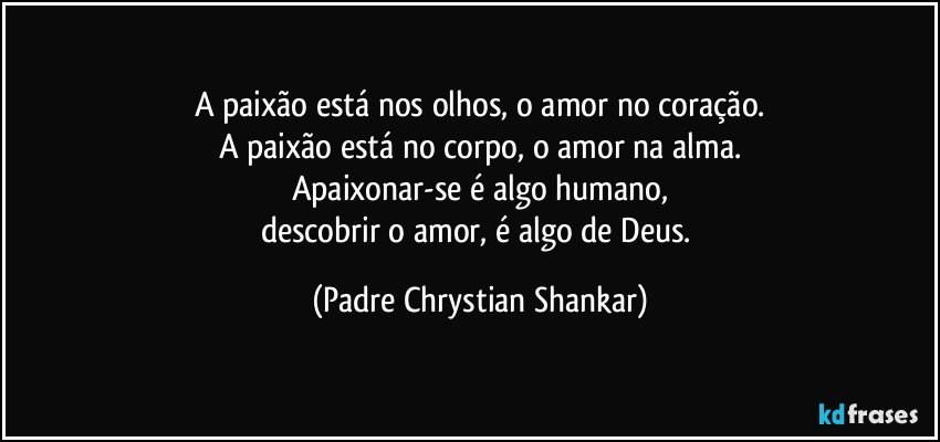 A paixão está nos olhos, o amor no coração.
A paixão está no corpo, o amor na alma.
Apaixonar-se é algo humano,
descobrir o amor, é algo de Deus. (Padre Chrystian Shankar)