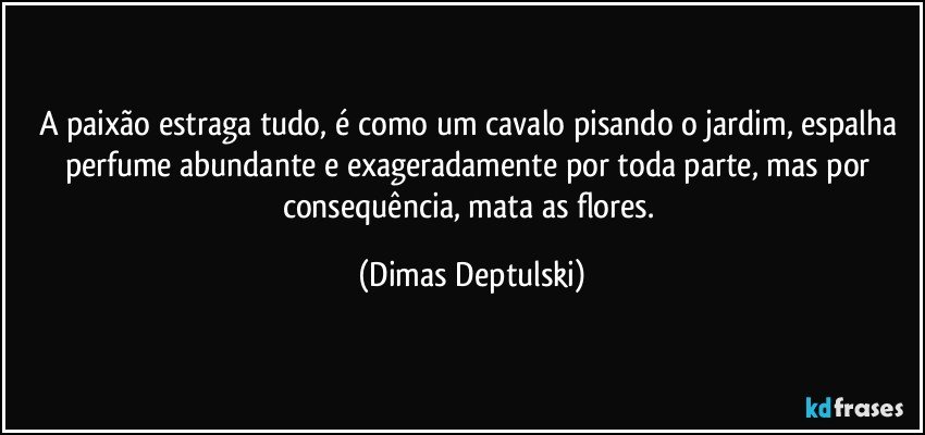 A paixão estraga tudo, é como um cavalo pisando o jardim, espalha perfume abundante e exageradamente por toda parte, mas por consequência, mata as flores. (Dimas Deptulski)