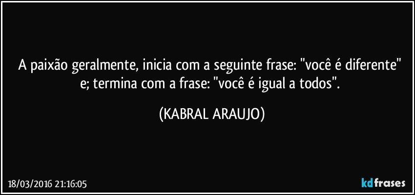 A paixão geralmente, inicia com a seguinte frase: "você é diferente" e; termina com a frase: "você é igual a todos". (KABRAL ARAUJO)