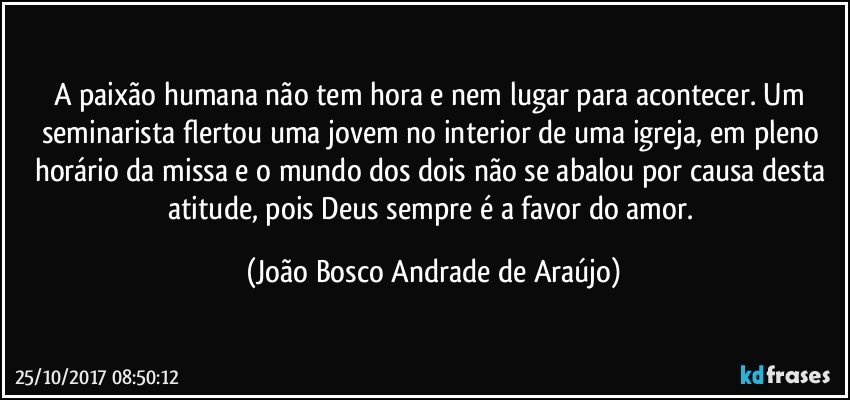 A paixão humana não tem hora e nem lugar para acontecer. Um seminarista flertou uma jovem no interior de uma igreja, em pleno horário da missa e o mundo dos dois não se abalou por causa desta atitude, pois Deus sempre é a favor do amor. (João Bosco Andrade de Araújo)