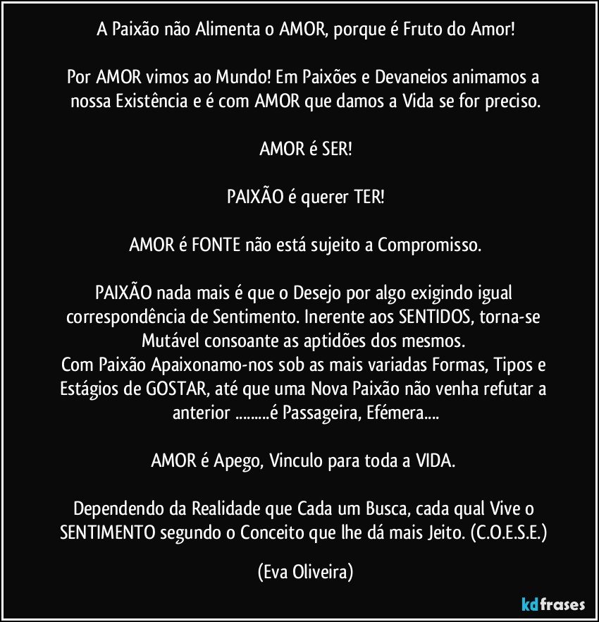 A Paixão não Alimenta o AMOR, porque é  Fruto do Amor!

Por AMOR vimos ao Mundo! Em Paixões e Devaneios animamos a nossa Existência  e é com AMOR que damos a Vida se for preciso.

AMOR é SER!

PAIXÃO é querer TER!

AMOR é FONTE não está sujeito a Compromisso.

PAIXÃO nada mais é que o Desejo por algo exigindo igual correspondência de Sentimento. Inerente aos SENTIDOS, torna-se Mutável consoante as aptidões dos mesmos. 
Com Paixão Apaixonamo-nos sob as mais variadas Formas, Tipos e Estágios de GOSTAR, até que uma Nova Paixão não venha refutar a anterior ...é Passageira, Efémera...

AMOR é Apego, Vinculo para toda a VIDA. 

Dependendo da Realidade que Cada um Busca, cada qual Vive o SENTIMENTO segundo o Conceito que lhe dá mais Jeito. (C.O.E.S.E.) (Eva Oliveira)