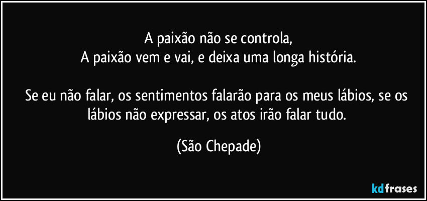 A paixão não se controla,
A paixão vem e vai, e deixa uma longa história.

Se eu não falar, os sentimentos falarão para os meus lábios, se os lábios não expressar, os atos irão falar tudo. (São Chepade)