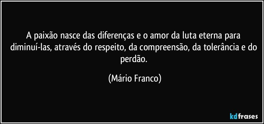 A paixão nasce das diferenças e o amor da  luta eterna para diminuí-las, através do respeito, da compreensão, da tolerância e do perdão. (Mário Franco)