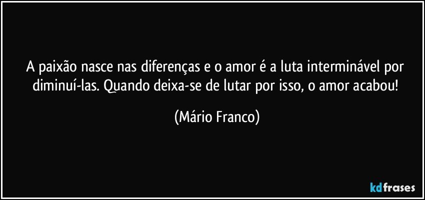 A paixão nasce nas diferenças e o amor é a luta interminável por diminuí-las. Quando deixa-se de lutar por isso, o amor acabou! (Mário Franco)