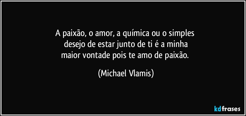 A paixão, o amor, a química  ou o simples 
desejo de estar junto de ti é a minha
maior vontade pois te amo de paixão. (Michael Vlamis)