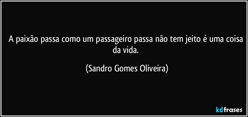 A paixão passa como um passageiro passa não tem jeito é uma coisa da vida. (Sandro Gomes Oliveira)