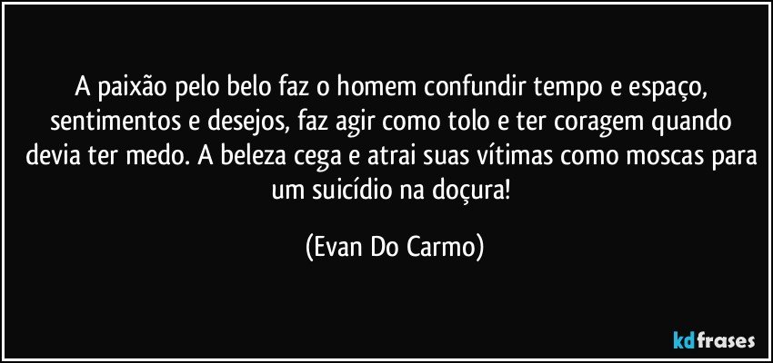 A paixão pelo belo faz o homem confundir tempo e espaço, sentimentos e desejos, faz agir como tolo e ter coragem quando devia ter medo. A beleza cega e atrai suas vítimas como moscas para um suicídio na doçura! (Evan Do Carmo)