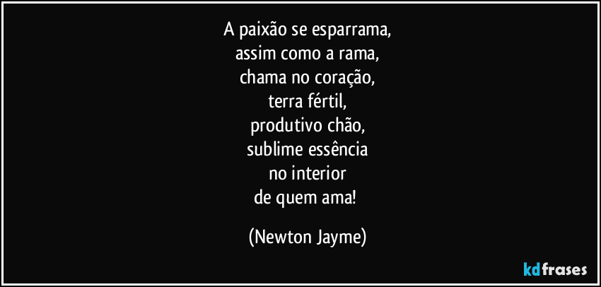 A paixão se esparrama,
assim como a rama,
chama no coração,
terra fértil,
produtivo chão,
sublime essência
no interior
de quem ama! (Newton Jayme)