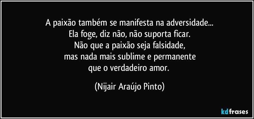 A paixão também se manifesta na adversidade...
Ela foge, diz não, não suporta ficar.
Não que a paixão seja falsidade,
mas nada mais sublime e permanente
que o verdadeiro amor. (Nijair Araújo Pinto)