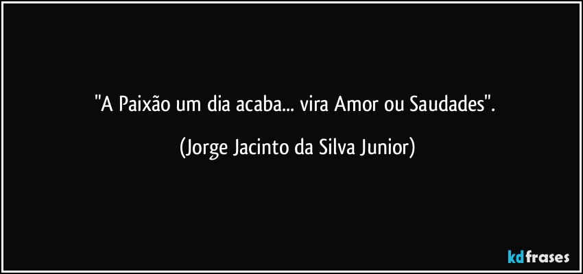 "A Paixão um dia acaba... vira Amor ou Saudades". (Jorge Jacinto da Silva Junior)
